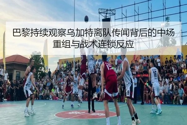 巴黎持续观察乌加特离队传闻背后的中场重组与战术连锁反应