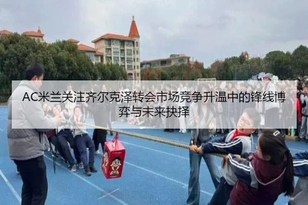 AC米兰关注齐尔克泽转会市场竞争升温中的锋线博弈与未来抉择