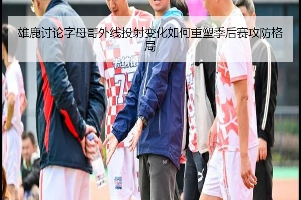 雄鹿讨论字母哥外线投射变化如何重塑季后赛攻防格局