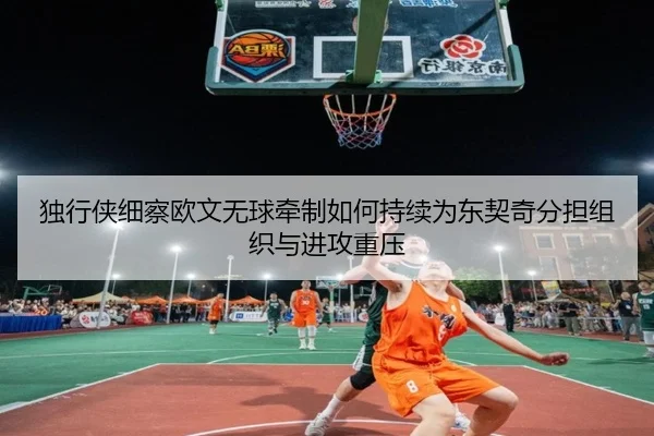 独行侠细察欧文无球牵制如何持续为东契奇分担组织与进攻重压