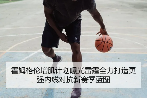 霍姆格伦增肌计划曝光雷霆全力打造更强内线对抗新赛季蓝图