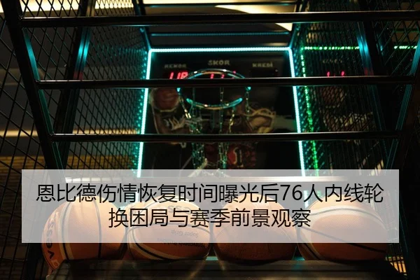 恩比德伤情恢复时间曝光后76人内线轮换困局与赛季前景观察